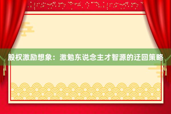 股权激励想象：激勉东说念主才智源的迂回策略