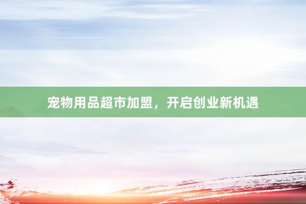 宠物用品超市加盟，开启创业新机遇